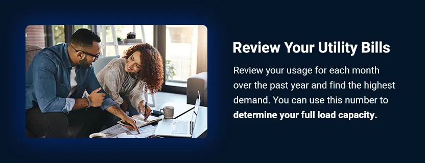 Review Your Utility Bills. Review your usage for each month over the past year and find the highest demand. You can use this number to determine your full load capacity. 