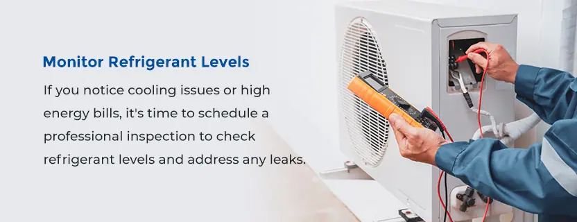 Monitor Refrigerant Levels -  If you notice cooling issues or high energy bills, it's time to schedule a professional inspection to check refrigerant levels and address any leaks. 
