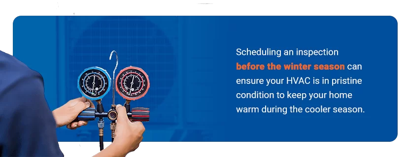 Inspect and Maintain Your HVAC - Scheduling an inspection before the winter season can ensure your HVAC is in pristine condition to keep your home warm during the cooler season.